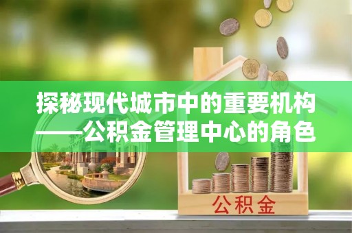 惠民探秘现代城市中的重要机构——公积金管理中心的角色与使命