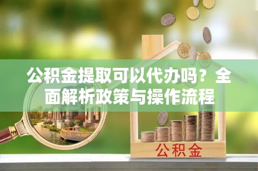 惠民公积金提取可以代办吗？全面解析政策与操作流程