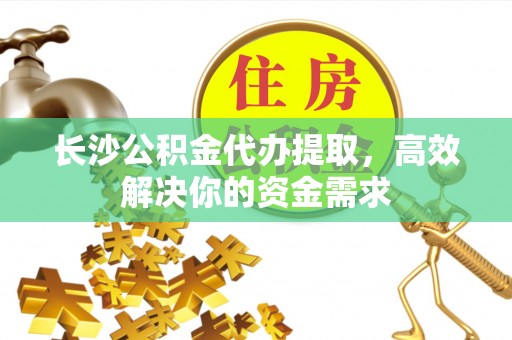惠民长沙公积金代办提取，高效解决你的资金需求