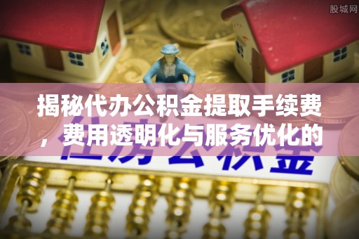 惠民揭秘代办公积金提取手续费，费用透明化与服务优化的关键