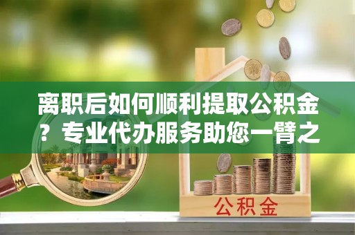 惠民离职后如何顺利提取公积金？专业代办服务助您一臂之力