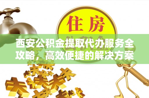 惠民西安公积金提取代办服务全攻略，高效便捷的解决方案