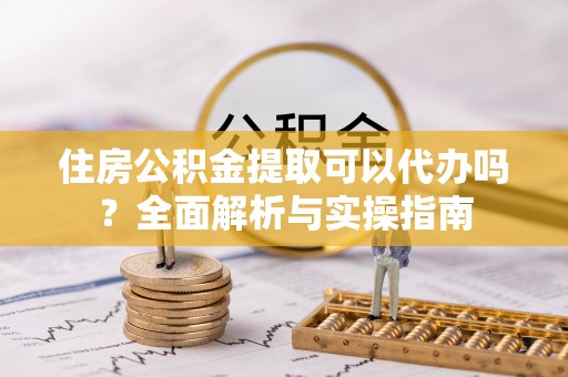 惠民住房公积金提取可以代办吗？全面解析与实操指南