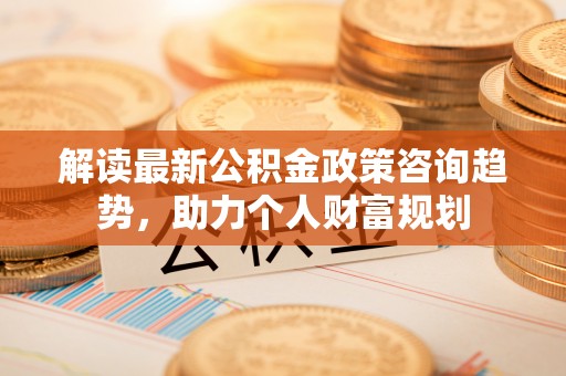 惠民解读最新公积金政策咨询趋势，助力个人财富规划
