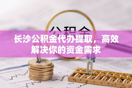 惠民长沙公积金代办提取，高效解决你的资金需求