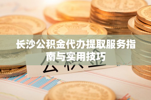 惠民长沙公积金代办提取服务指南与实用技巧